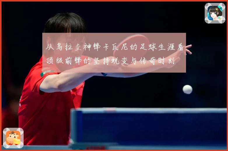 从乌拉圭神锋卡瓦尼的足球生涯看顶级前锋的坚持蜕变与传奇时刻