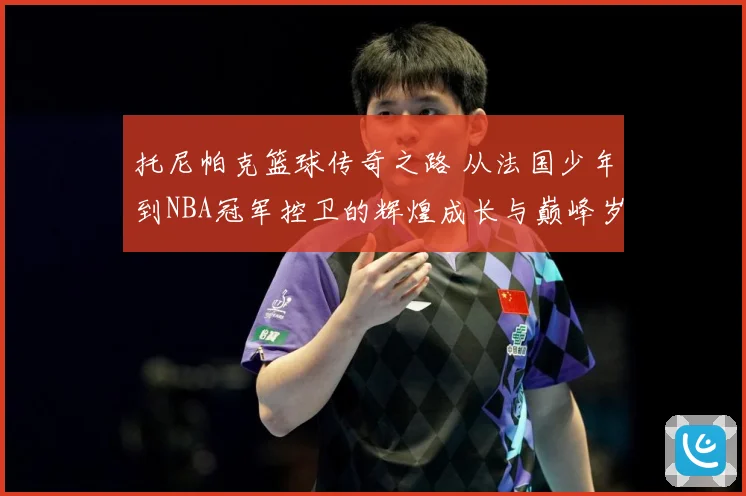 托尼帕克篮球传奇之路 从法国少年到NBA冠军控卫的辉煌成长与巅峰岁月揭秘