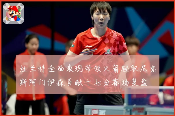 杜兰特全面表现带领火箭轻取尼克斯阿门伊森贡献十七分赛场复盘