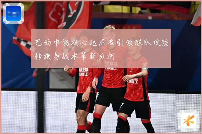 巴西中场核心达尼洛引领球队攻防转换与战术革新分析