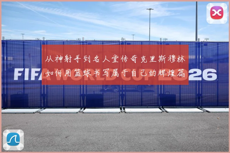 从神射手到名人堂传奇克里斯穆林如何用篮球书写属于自己的辉煌篇章