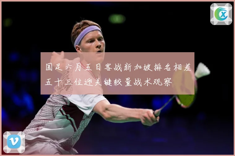 国足六月五日客战新加坡排名相差五十三位迎关键较量战术观察
