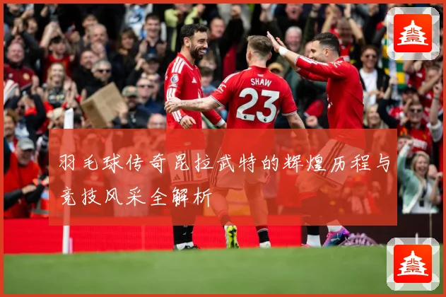 羽毛球传奇昆拉武特的辉煌历程与竞技风采全解析