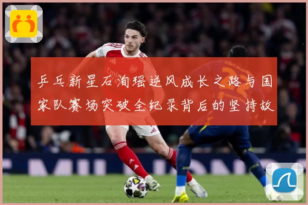 乒乓新星石洵瑶逆风成长之路与国家队赛场突破全纪录背后的坚持故事
