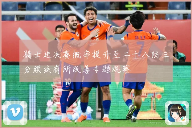 骑士进决赛概率提升至二十八防三分顽疾有所改善专题观察