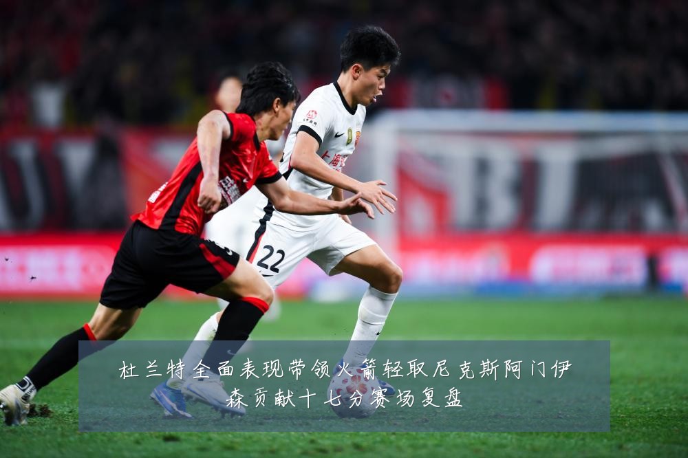 杜兰特全面表现带领火箭轻取尼克斯阿门伊森贡献十七分赛场复盘