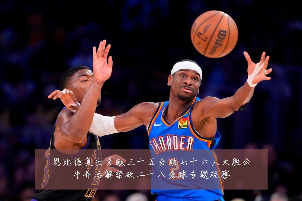 恩比德复出贡献三十五分助七十六人大胜公牛乔治解禁砍二十八分球专题观察