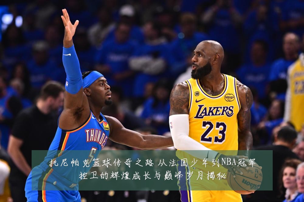 托尼帕克篮球传奇之路 从法国少年到NBA冠军控卫的辉煌成长与巅峰岁月揭秘